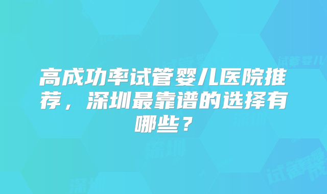 高成功率试管婴儿医院推荐，深圳最靠谱的选择有哪些？