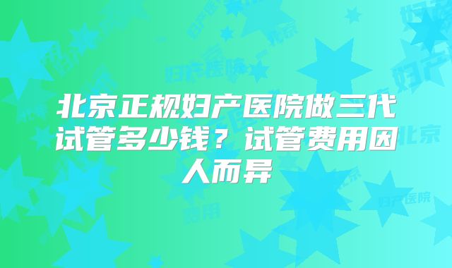 北京正规妇产医院做三代试管多少钱？试管费用因人而异