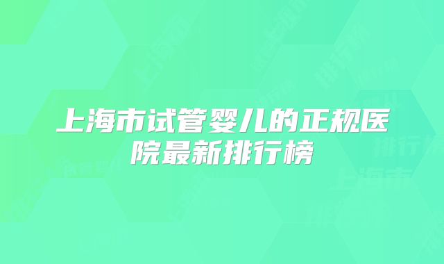 上海市试管婴儿的正规医院最新排行榜