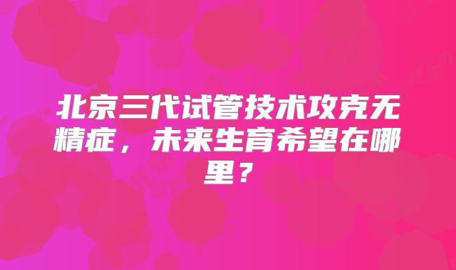 北京三代试管技术攻克无精症，未来生育希望在哪里？
