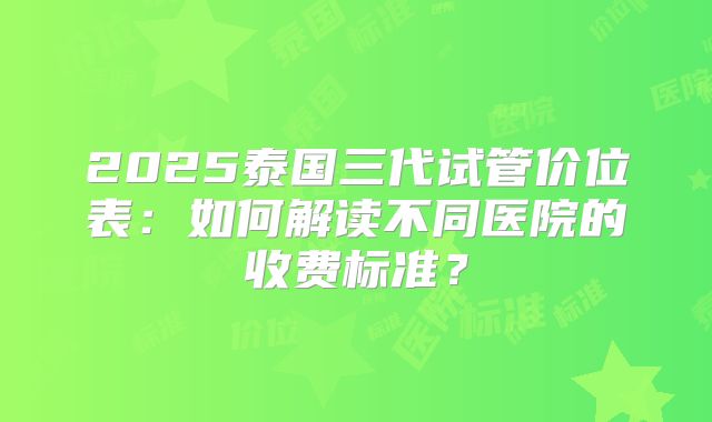 2025泰国三代试管价位表：如何解读不同医院的收费标准？