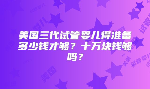 美国三代试管婴儿得准备多少钱才够？十万块钱够吗？