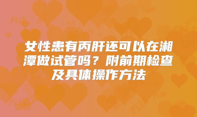 女性患有丙肝还可以在湘潭做试管吗？附前期检查及具体操作方法