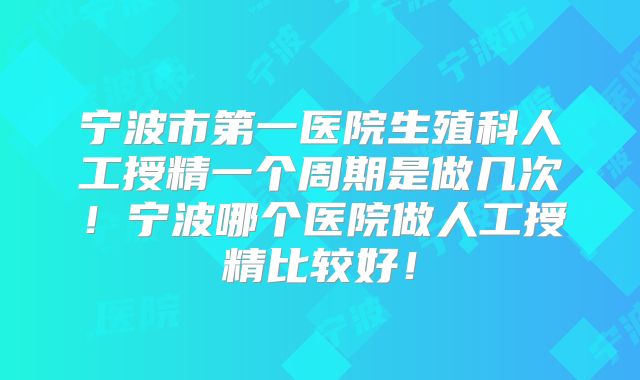宁波市第一医院生殖科人工授精一个周期是做几次!宁波哪个医院做人工授精比较好!