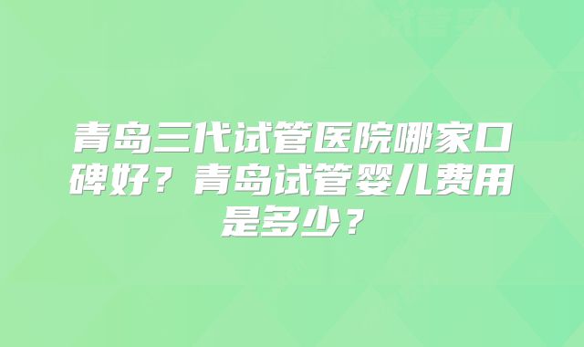 青岛三代试管医院哪家口碑好？青岛试管婴儿费用是多少？