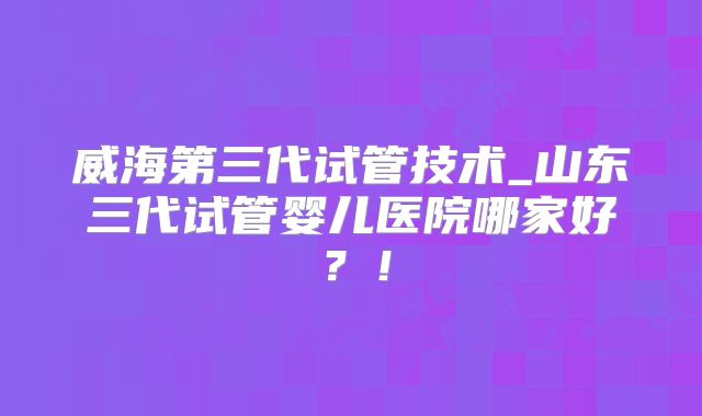 威海第三代试管技术_山东三代试管婴儿医院哪家好？！
