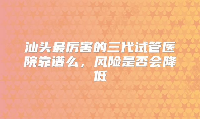 汕头最厉害的三代试管医院靠谱么，风险是否会降低