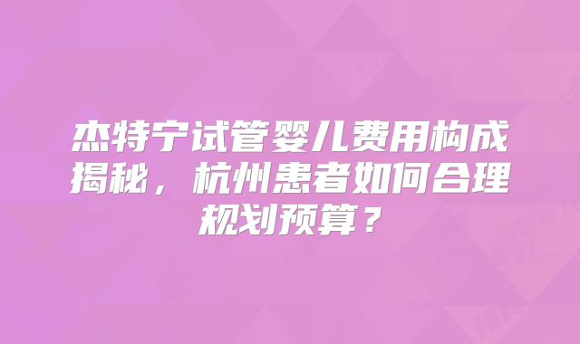 杰特宁试管婴儿费用构成揭秘,杭州患者如何合理规划预算?