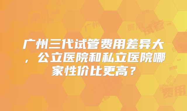广州三代试管费用差异大，公立医院和私立医院哪家性价比更高？