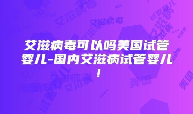 艾滋病毒可以吗美国试管婴儿-国内艾滋病试管婴儿！
