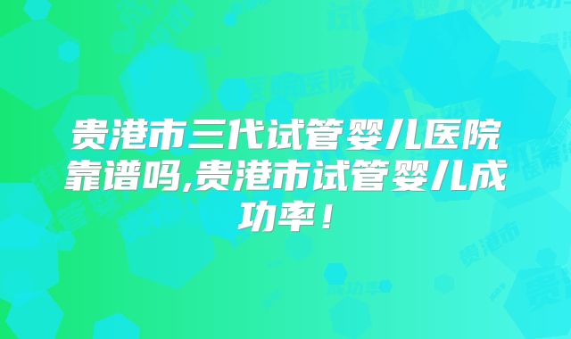 贵港市三代试管婴儿医院靠谱吗,贵港市试管婴儿成功率！