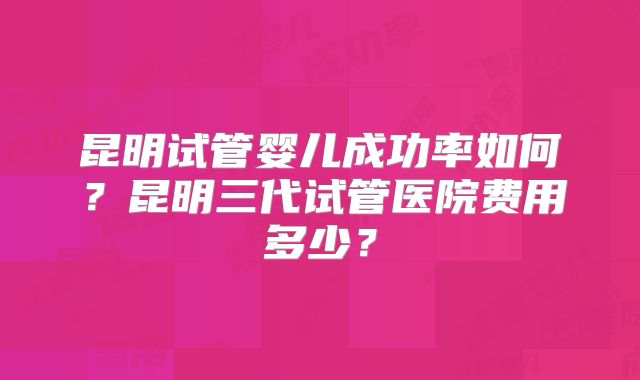 昆明试管婴儿成功率如何？昆明三代试管医院费用多少？