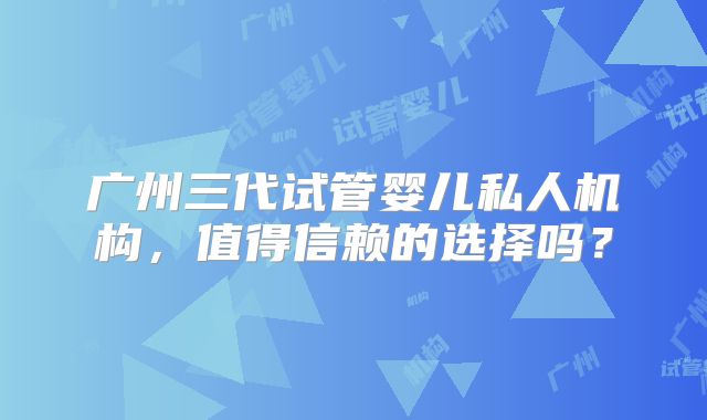 广州三代试管婴儿私人机构，值得信赖的选择吗？