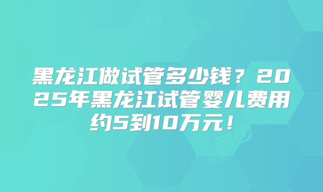 黑龙江做试管多少钱?2025年黑龙江试管婴儿费用约5到10万元!