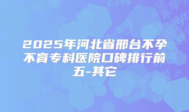 2025年河北省邢台不孕不育专科医院口碑排行前五-其它