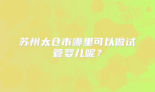 苏州太仓市哪里可以做试管婴儿呢？