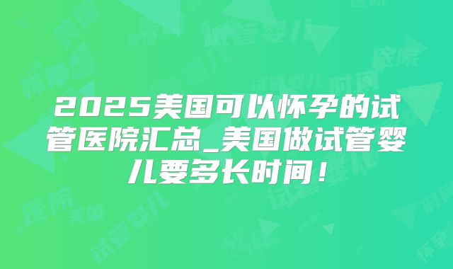 2025美国可以怀孕的试管医院汇总_美国做试管婴儿要多长时间！