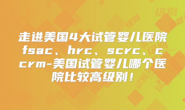 走进美国4大试管婴儿医院fsac、hrc、scrc、ccrm-美国试管婴儿哪个医院比较高级别！