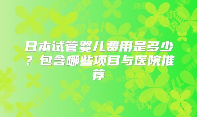 日本试管婴儿费用是多少？包含哪些项目与医院推荐