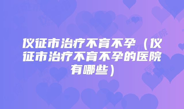 仪征市治疗不育不孕（仪征市治疗不育不孕的医院有哪些）