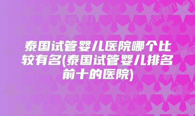 泰国试管婴儿医院哪个比较有名(泰国试管婴儿排名前十的医院)