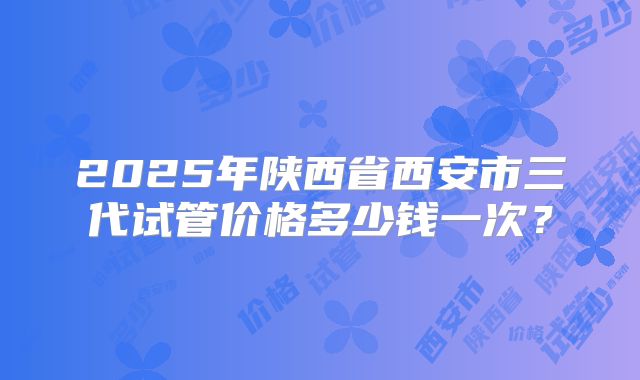 2025年陕西省西安市三代试管价格多少钱一次？