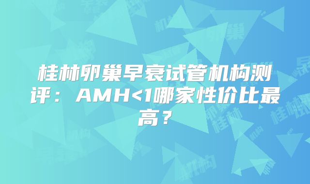 桂林卵巢早衰试管机构测评：AMH<1哪家性价比最高？