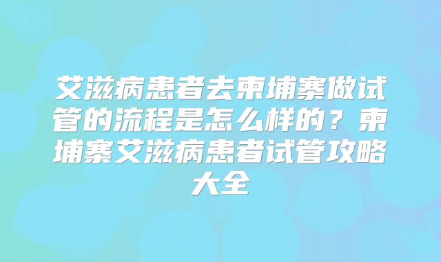 艾滋病患者去柬埔寨做试管的流程是怎么样的？柬埔寨艾滋病患者试管攻略大全