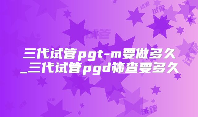 三代试管pgt-m要做多久_三代试管pgd筛查要多久