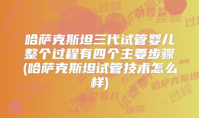 哈萨克斯坦三代试管婴儿整个过程有四个主要步骤(哈萨克斯坦试管技术怎么样)