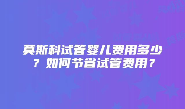 莫斯科试管婴儿费用多少？如何节省试管费用？