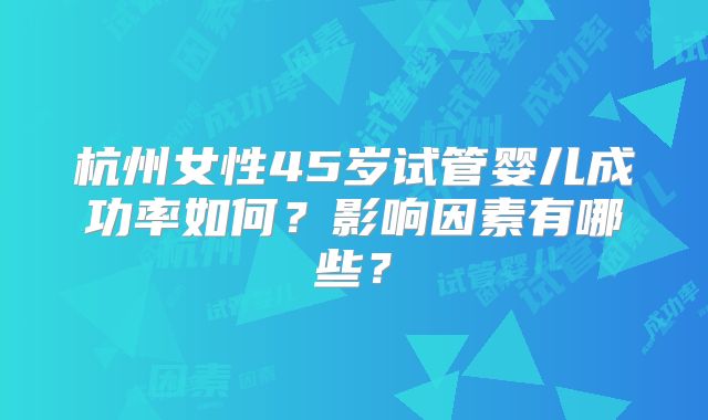 杭州女性45岁试管婴儿成功率如何？影响因素有哪些？