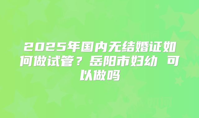2025年国内无结婚证如何做试管？岳阳市妇幼 可以做吗