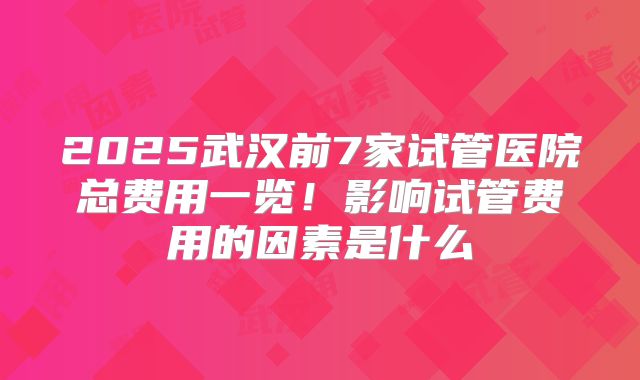 2025武汉前7家试管医院总费用一览！影响试管费用的因素是什么
