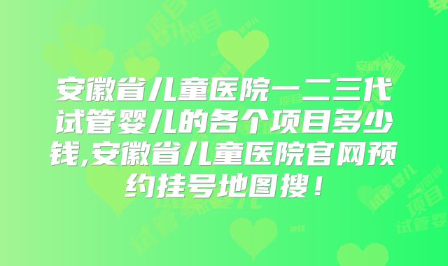 安徽省儿童医院一二三代试管婴儿的各个项目多少钱,安徽省儿童医院官网预约挂号地图搜!