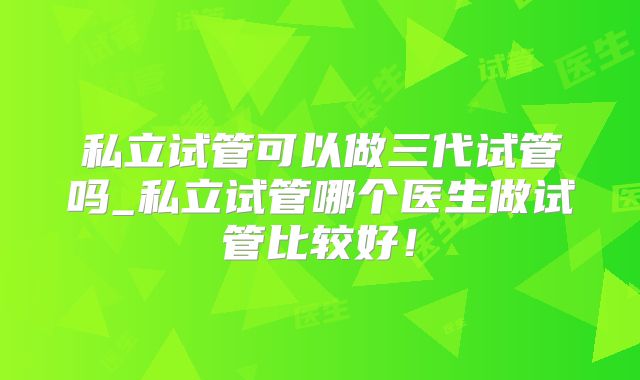 私立试管可以做三代试管吗_私立试管哪个医生做试管比较好！