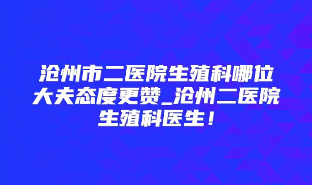沧州市二医院生殖科哪位大夫态度更赞_沧州二医院生殖科医生!