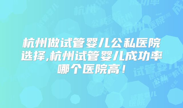杭州做试管婴儿公私医院选择,杭州试管婴儿成功率哪个医院高！