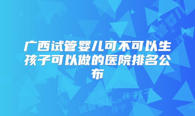 广西试管婴儿可不可以生孩子可以做的医院排名公布