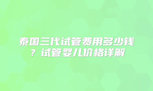 泰国三代试管费用多少钱？试管婴儿价格详解