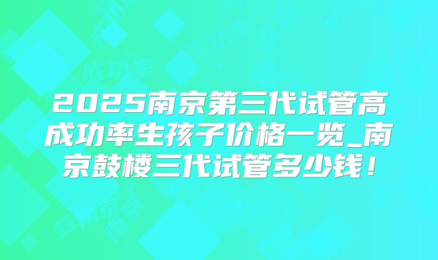 2025南京第三代试管高成功率生孩子价格一览_南京鼓楼三代试管多少钱！