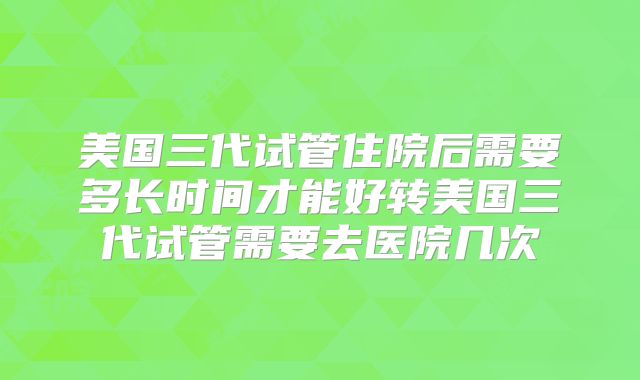 美国三代试管住院后需要多长时间才能好转美国三代试管需要去医院几次