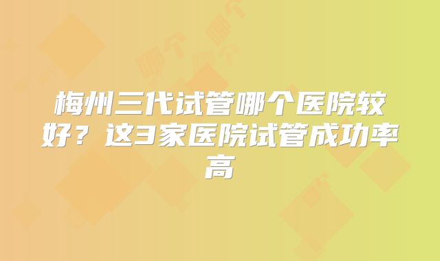 梅州三代试管哪个医院较好？这3家医院试管成功率高