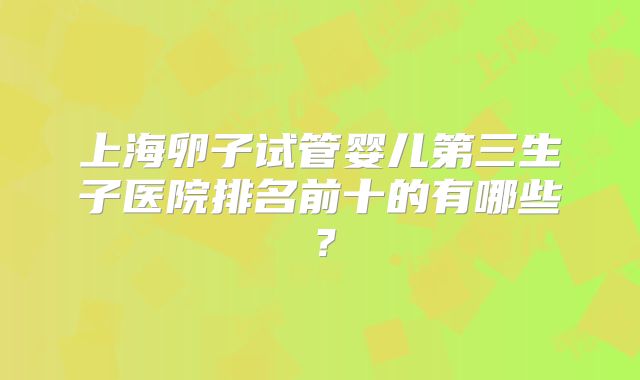 上海卵子试管婴儿第三生子医院排名前十的有哪些？