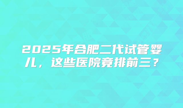 2025年合肥二代试管婴儿，这些医院竟排前三？
