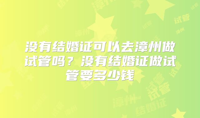 没有结婚证可以去漳州做试管吗？没有结婚证做试管要多少钱