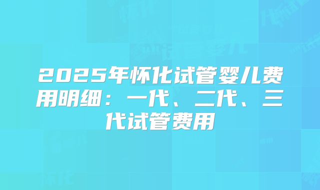 2025年怀化试管婴儿费用明细:一代、二代、三代试管费用