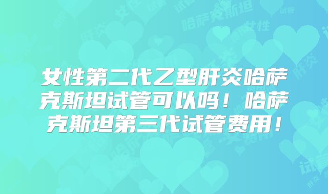 女性第二代乙型肝炎哈萨克斯坦试管可以吗！哈萨克斯坦第三代试管费用！