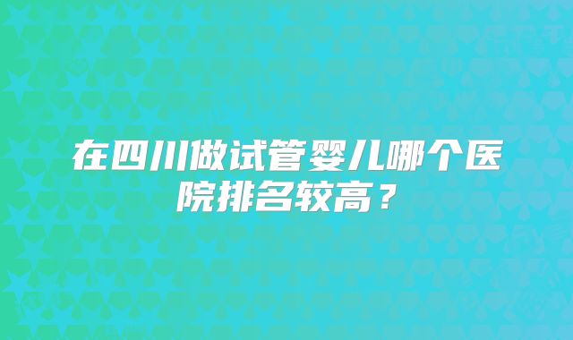 在四川做试管婴儿哪个医院排名较高？