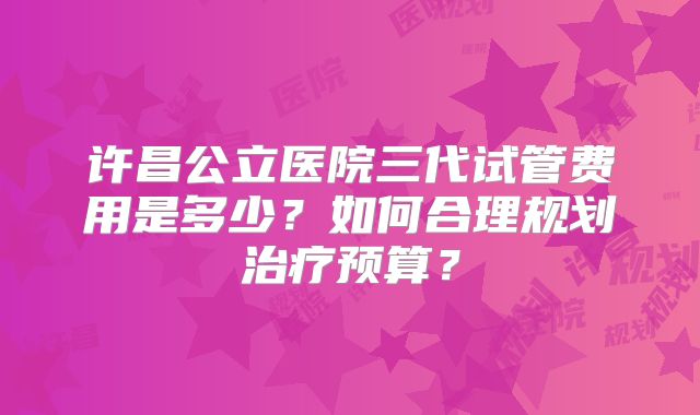 许昌公立医院三代试管费用是多少？如何合理规划治疗预算？